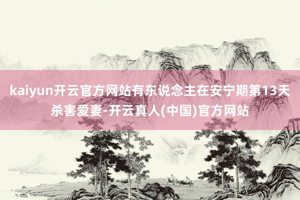 kaiyun开云官方网站有东说念主在安宁期第13天杀害爱妻-开云真人(中国)官方网站