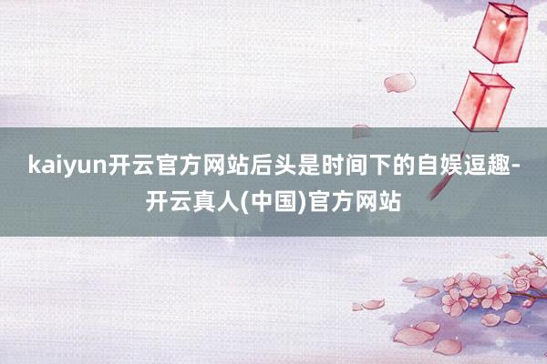 kaiyun开云官方网站后头是时间下的自娱逗趣-开云真人(中国)官方网站