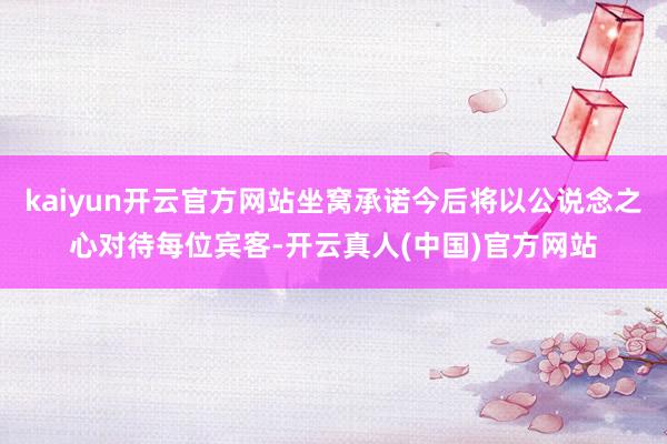kaiyun开云官方网站坐窝承诺今后将以公说念之心对待每位宾客-开云真人(中国)官方网站