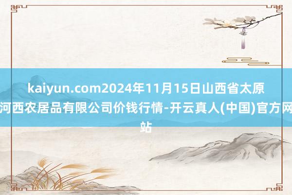 kaiyun.com2024年11月15日山西省太原市河西农居品有限公司价钱行情-开云真人(中国)官方网站