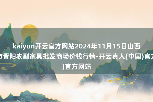 kaiyun开云官方网站2024年11月15日山西汾阳市晋阳农副家具批发商场价钱行情-开云真人(中国)官方网站