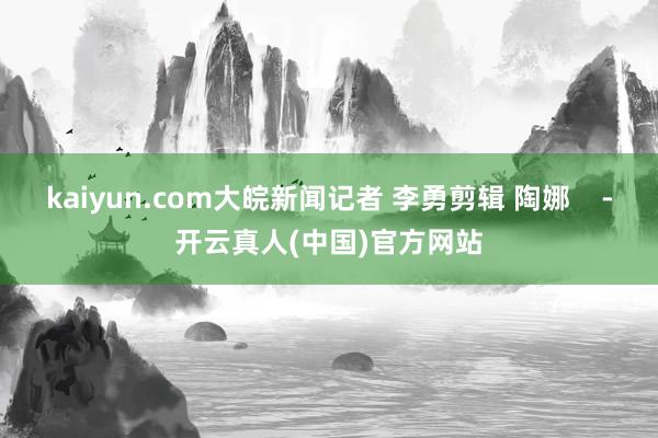 kaiyun.com大皖新闻记者 李勇剪辑 陶娜    -开云真人(中国)官方网站