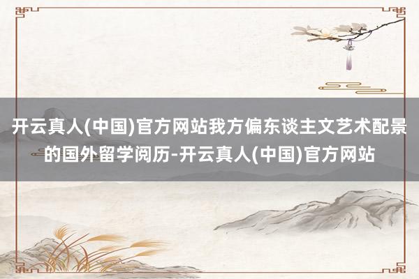 开云真人(中国)官方网站我方偏东谈主文艺术配景的国外留学阅历-开云真人(中国)官方网站