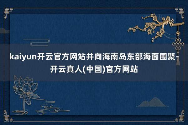 kaiyun开云官方网站并向海南岛东部海面围聚-开云真人(中国)官方网站