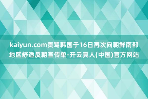 kaiyun.com责骂韩国于16日再次向朝鲜南部地区舒适反朝宣传单-开云真人(中国)官方网站