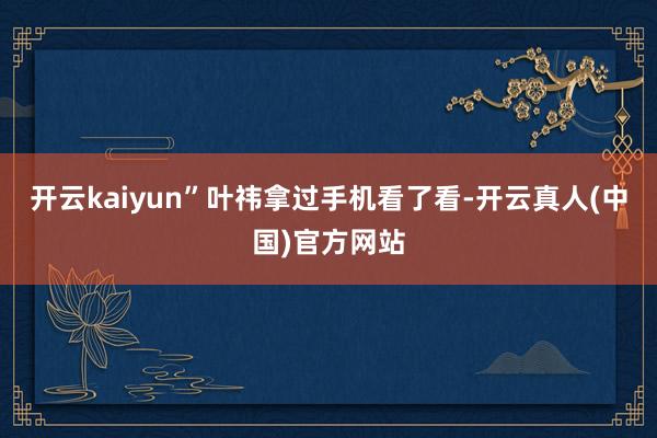 开云kaiyun”叶祎拿过手机看了看-开云真人(中国)官方网站
