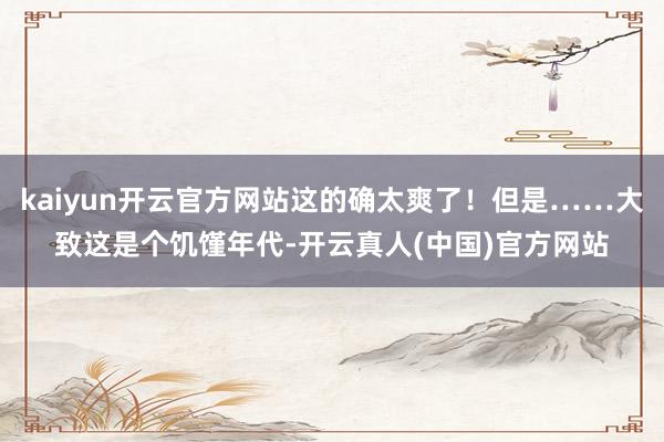 kaiyun开云官方网站这的确太爽了！但是……大致这是个饥馑年代-开云真人(中国)官方网站