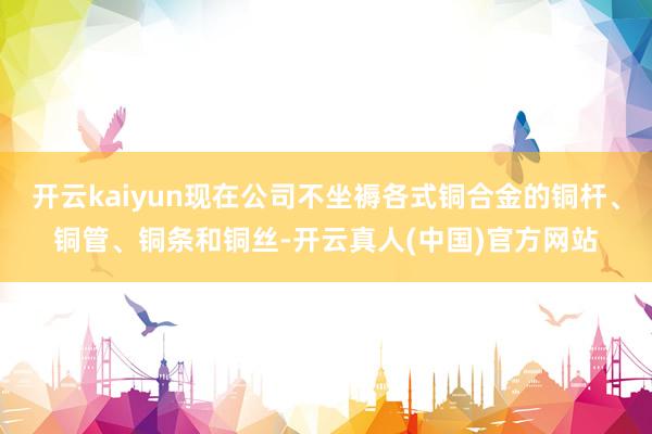 开云kaiyun现在公司不坐褥各式铜合金的铜杆、铜管、铜条和铜丝-开云真人(中国)官方网站