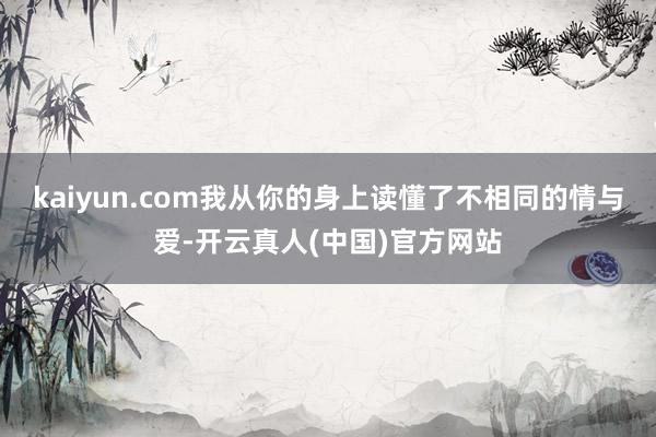 kaiyun.com我从你的身上读懂了不相同的情与爱-开云真人(中国)官方网站