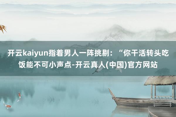 开云kaiyun指着男人一阵挑剔：“你干活转头吃饭能不可小声点-开云真人(中国)官方网站