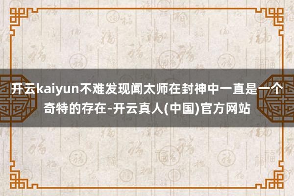 开云kaiyun不难发现闻太师在封神中一直是一个奇特的存在-开云真人(中国)官方网站