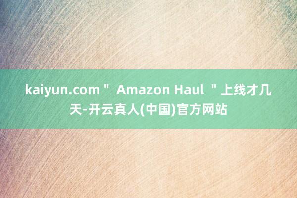 kaiyun.com＂ Amazon Haul ＂上线才几天-开云真人(中国)官方网站