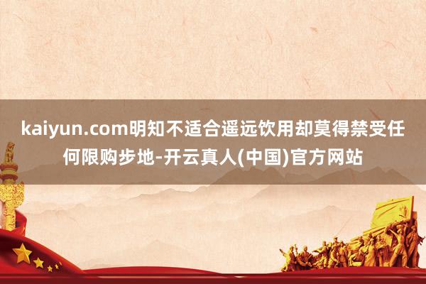 kaiyun.com明知不适合遥远饮用却莫得禁受任何限购步地-开云真人(中国)官方网站