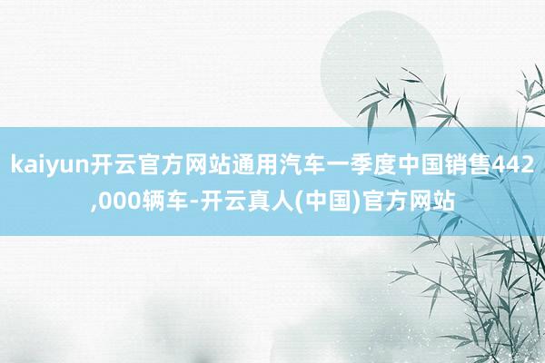 kaiyun开云官方网站通用汽车一季度中国销售442,000辆车-开云真人(中国)官方网站