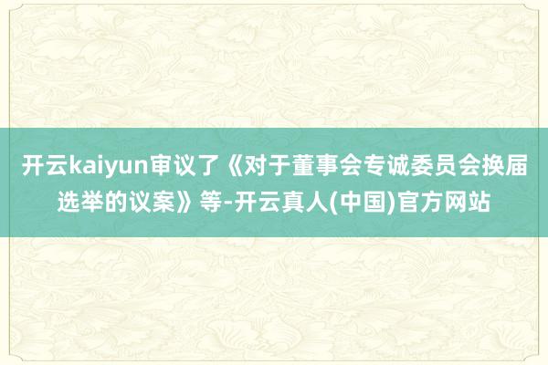 开云kaiyun审议了《对于董事会专诚委员会换届选举的议案》等-开云真人(中国)官方网站