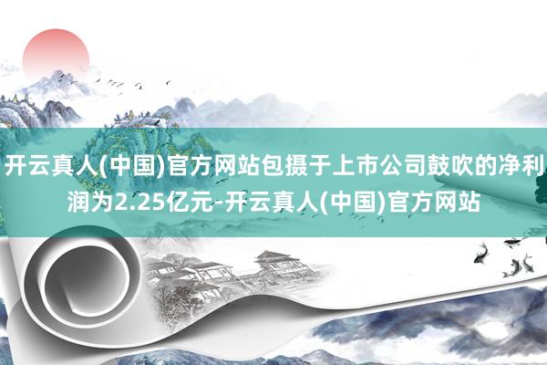 开云真人(中国)官方网站包摄于上市公司鼓吹的净利润为2.25亿元-开云真人(中国)官方网站