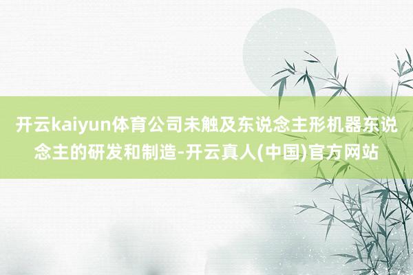 开云kaiyun体育公司未触及东说念主形机器东说念主的研发和制造-开云真人(中国)官方网站