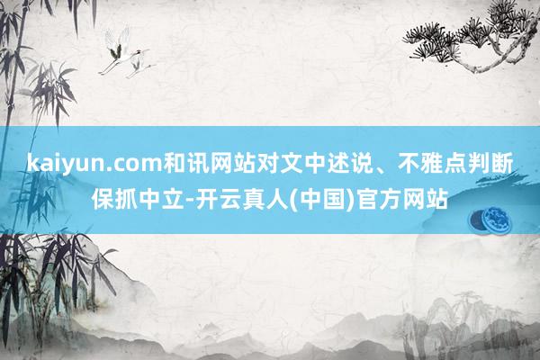 kaiyun.com和讯网站对文中述说、不雅点判断保抓中立-开云真人(中国)官方网站