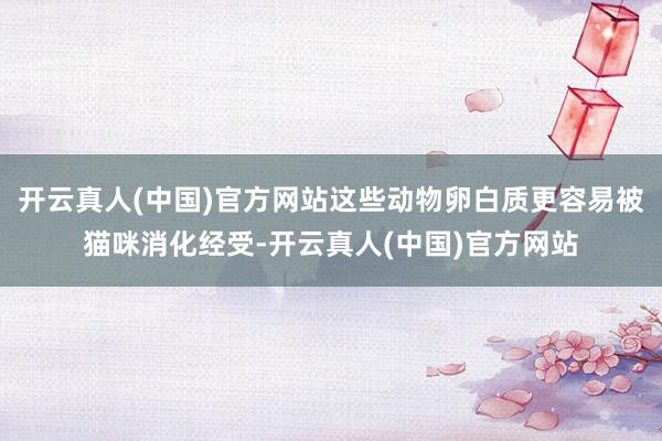 开云真人(中国)官方网站这些动物卵白质更容易被猫咪消化经受-开云真人(中国)官方网站