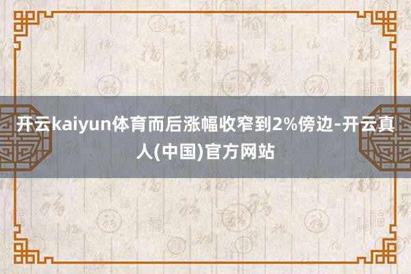开云kaiyun体育而后涨幅收窄到2%傍边-开云真人(中国)官方网站