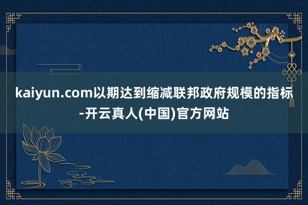 kaiyun.com以期达到缩减联邦政府规模的指标-开云真人(中国)官方网站
