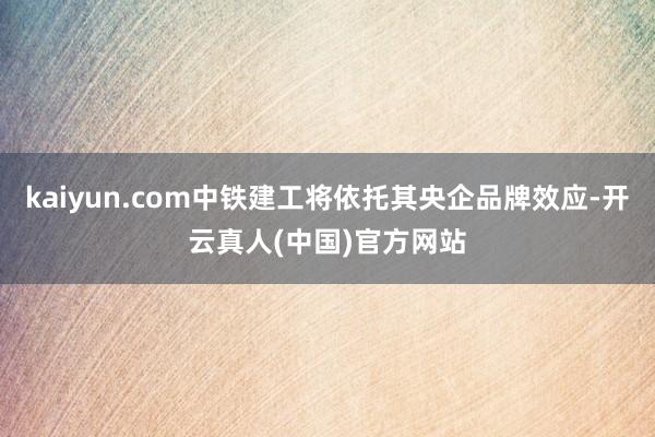 kaiyun.com中铁建工将依托其央企品牌效应-开云真人(中国)官方网站