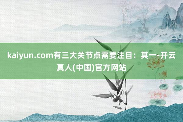 kaiyun.com有三大关节点需要注目：其一-开云真人(中国)官方网站