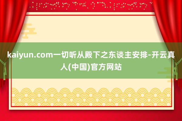 kaiyun.com一切听从殿下之东谈主安排-开云真人(中国)官方网站