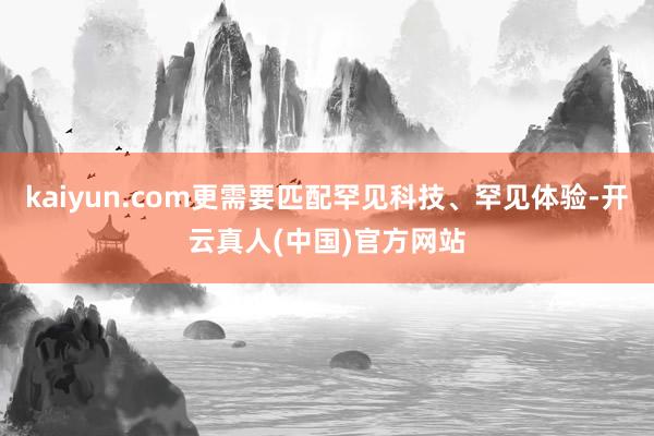 kaiyun.com更需要匹配罕见科技、罕见体验-开云真人(中国)官方网站