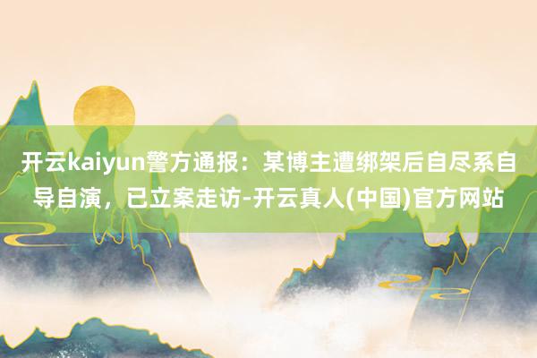 开云kaiyun警方通报：某博主遭绑架后自尽系自导自演，已立案走访-开云真人(中国)官方网站
