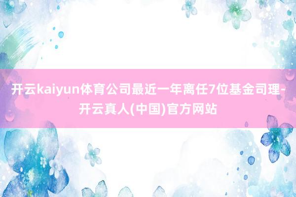 开云kaiyun体育公司最近一年离任7位基金司理-开云真人(中国)官方网站