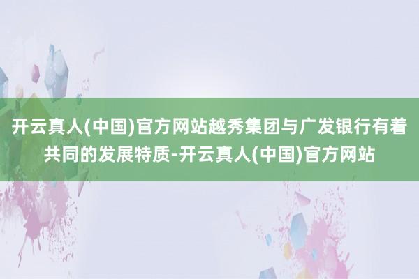 开云真人(中国)官方网站越秀集团与广发银行有着共同的发展特质-开云真人(中国)官方网站