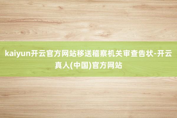 kaiyun开云官方网站移送稽察机关审查告状-开云真人(中国)官方网站