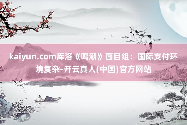 kaiyun.com库洛《鸣潮》面目组：国际支付环境复杂-开云真人(中国)官方网站