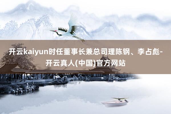 开云kaiyun时任董事长兼总司理陈钢、李占彪-开云真人(中国)官方网站