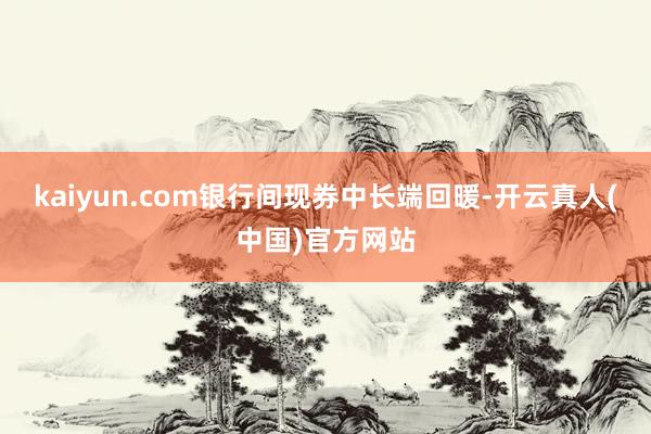 kaiyun.com银行间现券中长端回暖-开云真人(中国)官方网站