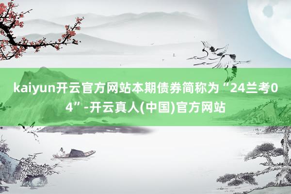 kaiyun开云官方网站　　本期债券简称为“24兰考04”-开云真人(中国)官方网站