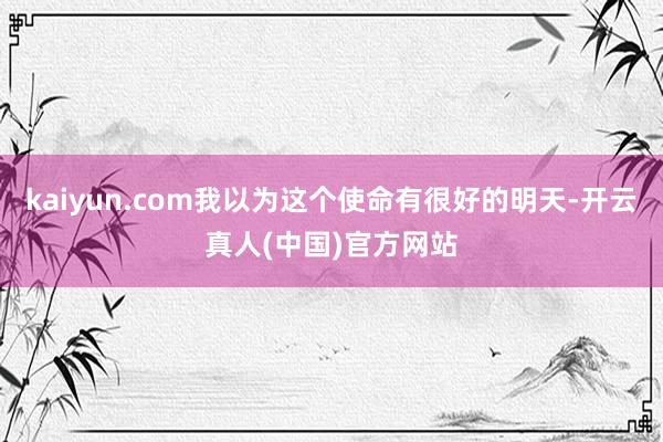 kaiyun.com我以为这个使命有很好的明天-开云真人(中国)官方网站