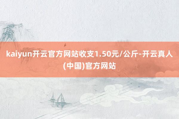 kaiyun开云官方网站收支1.50元/公斤-开云真人(中国)官方网站
