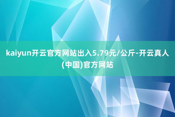 kaiyun开云官方网站出入5.79元/公斤-开云真人(中国)官方网站