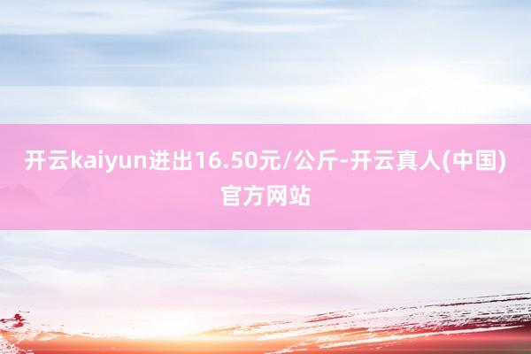 开云kaiyun进出16.50元/公斤-开云真人(中国)官方网站