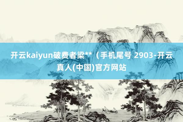 开云kaiyun破费者梁**（手机尾号 2903-开云真人(中国)官方网站