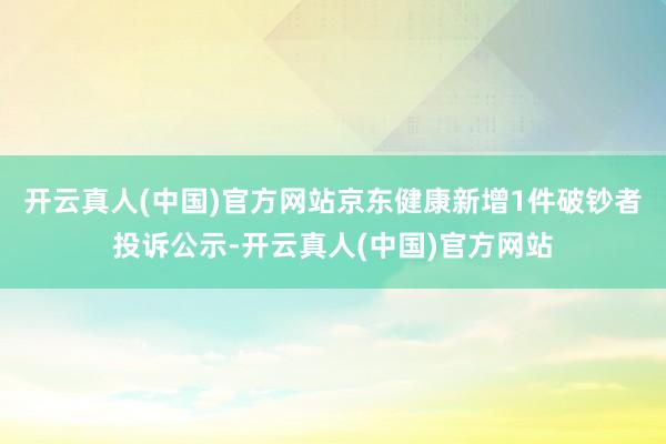 开云真人(中国)官方网站京东健康新增1件破钞者投诉公示-开云真人(中国)官方网站