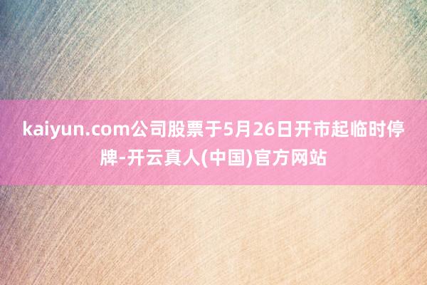 kaiyun.com公司股票于5月26日开市起临时停牌-开云真人(中国)官方网站