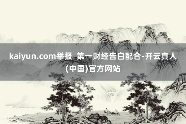 kaiyun.com举报  第一财经告白配合-开云真人(中国)官方网站