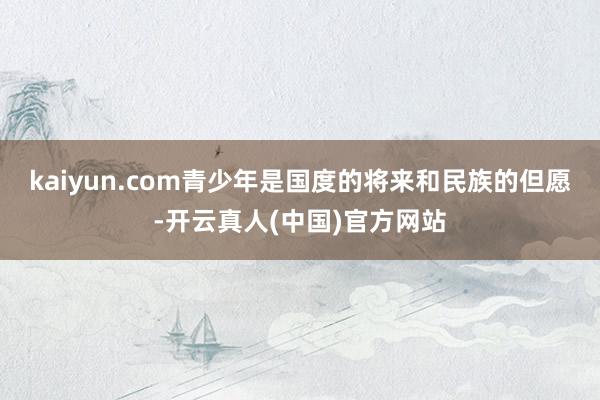 kaiyun.com青少年是国度的将来和民族的但愿-开云真人(中国)官方网站