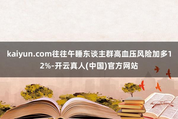 kaiyun.com往往午睡东谈主群高血压风险加多12%-开云真人(中国)官方网站