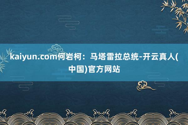 kaiyun.com何岩柯：马塔雷拉总统-开云真人(中国)官方网站