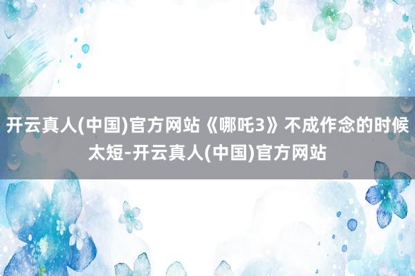 开云真人(中国)官方网站《哪吒3》不成作念的时候太短-开云真人(中国)官方网站