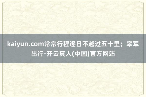 kaiyun.com常常行程逐日不越过五十里；率军出行-开云真人(中国)官方网站